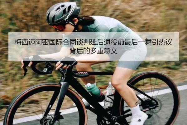 梅西迈阿密国际合同谈判延后退役前最后一舞引热议背后的多重意义（kaiyun）