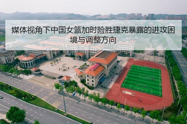 媒体视角下中国女篮加时险胜捷克暴露的进攻困境与调整方向（kaiyun）
