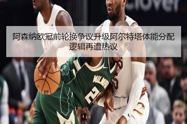 阿森纳欧冠前轮换争议升级阿尔特塔体能分配逻辑再遭热议（kaiyun）