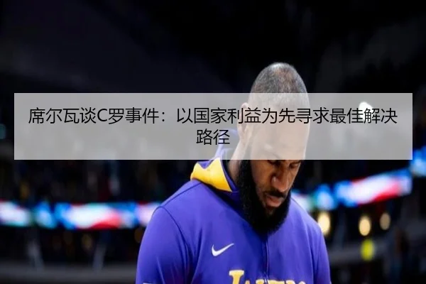 席尔瓦谈C罗事件：以国家利益为先寻求最佳解决路径（kaiyun）