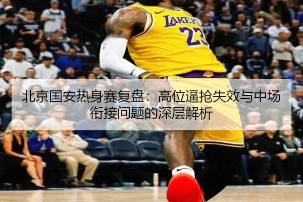北京国安热身赛复盘：高位逼抢失效与中场衔接问题的深层解析（kaiyun）